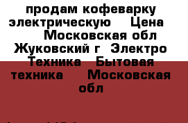 продам кофеварку электрическую  › Цена ­ 500 - Московская обл., Жуковский г. Электро-Техника » Бытовая техника   . Московская обл.